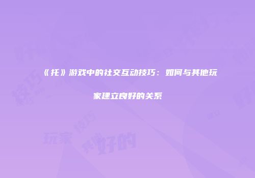 《托》游戏中的社交互动技巧：如何与其他玩家建立良好的关系
