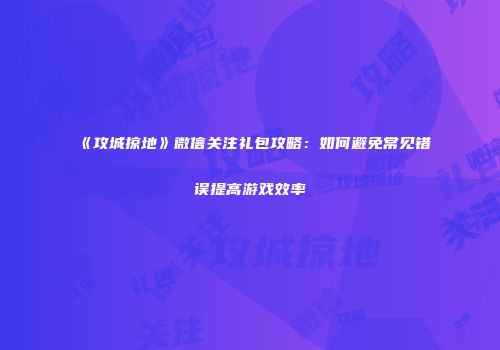 《攻城掠地》微信关注礼包攻略:如何避免常见错误提高游戏效率