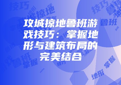 攻城掠地鲁班游戏技巧：掌握地形与建筑布局的完美结合