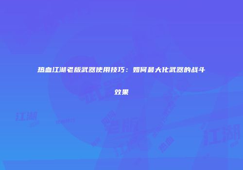 热血江湖老版武器使用技巧：如何最大化武器的战斗效果