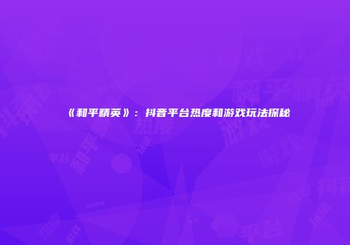 《和平精英》：抖音平台热度和游戏玩法探秘
