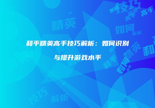 和平精英高手技巧解析：如何识别与提升游戏水平