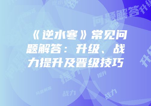 《逆水寒》常见问题解答：升级、战力提升及晋级技巧