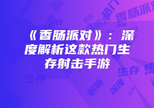 《香肠派对》：深度解析这款热门生存射击手游