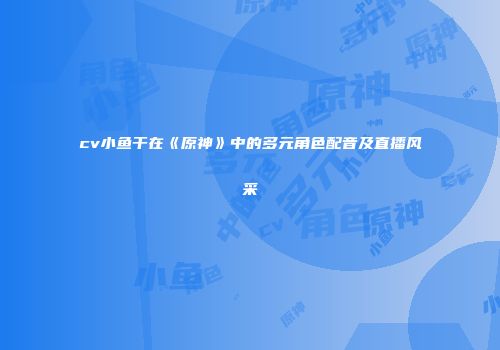 cv小鱼干在《原神》中的多元角色配音及直播风采