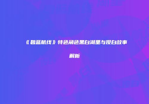 《碧蓝航线》特色角色黑白湖里与傻白故事解析