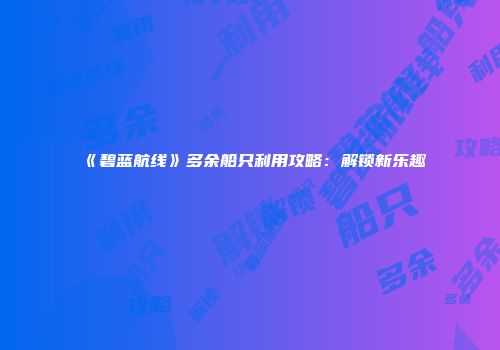 《碧蓝航线》多余船只利用攻略：解锁新乐趣