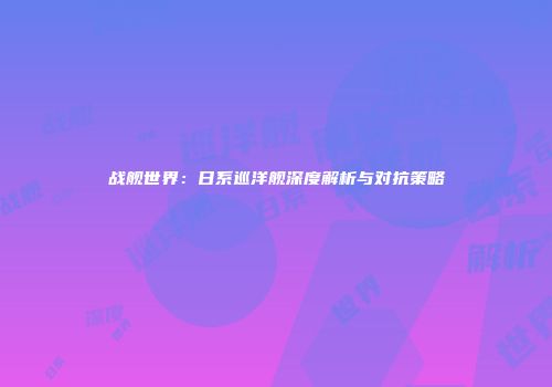 战舰世界：日系巡洋舰深度解析与对抗策略