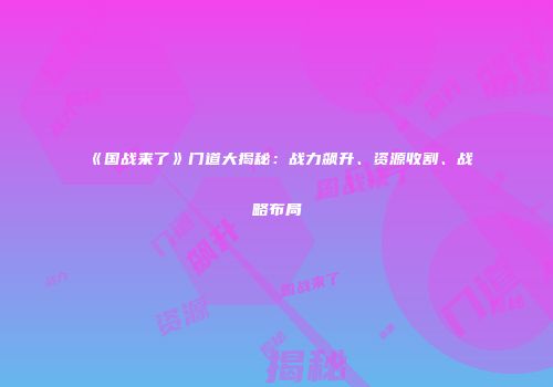 《国战来了》门道大揭秘：战力飙升、资源收割、战略布局