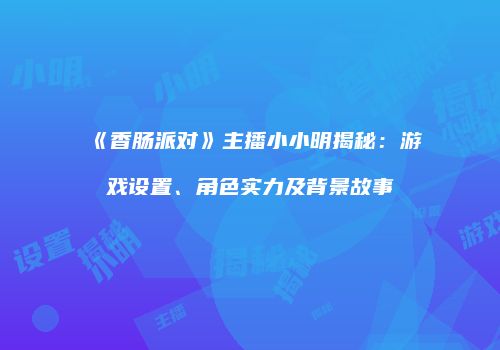 《香肠派对》主播小小明揭秘：游戏设置、角色实力及背景故事