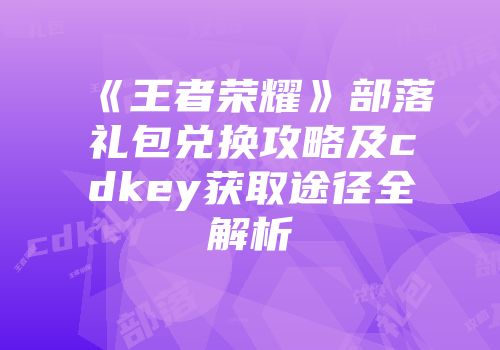 《王者荣耀》部落礼包兑换攻略及cdkey获取途径全解析