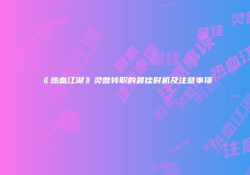 《热血江湖》灵兽转职的最佳时机及注意事项