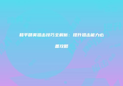 和平精英狙击技巧全解析：提升狙击能力必备攻略