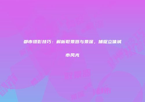 都市摄影技巧：解析取景器与景深，捕捉立体城市风光