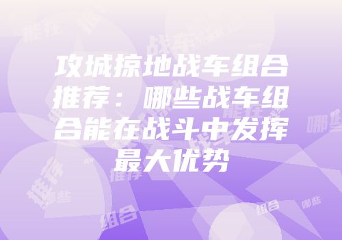 攻城掠地战车组合推荐：哪些战车组合能在战斗中发挥最大优势