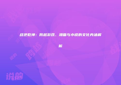 战逆乾坤：跨越游戏、漫画与小说的文化内涵解析