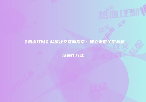 《热血江湖》私服社交互动指南：建立友好关系与组队合作方式