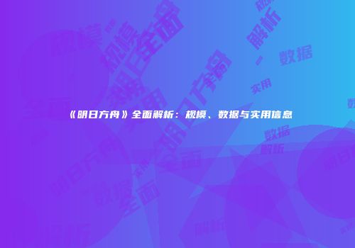 《明日方舟》全面解析：规模、数据与实用信息