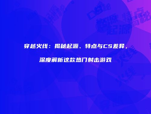 穿越火线：揭秘起源、特点与CS差异，深度解析这款热门射击游戏