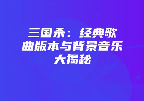 三国杀：经典歌曲版本与背景音乐大揭秘