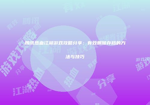 腾讯热血江湖游戏攻略分享:有效删除存档的方法与技巧