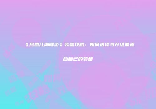 《热血江湖端游》装备攻略：如何选择与升级最适合自己的装备