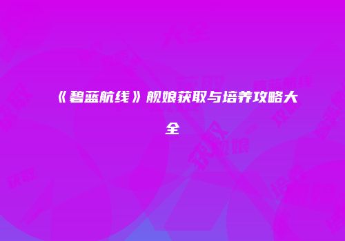 《碧蓝航线》舰娘获取与培养攻略大全