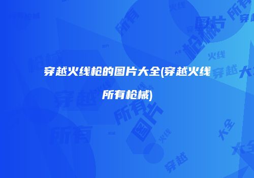 穿越火线枪的图片大全(穿越火线所有枪械)