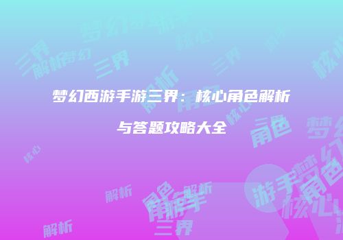 梦幻西游手游三界：核心角色解析与答题攻略大全
