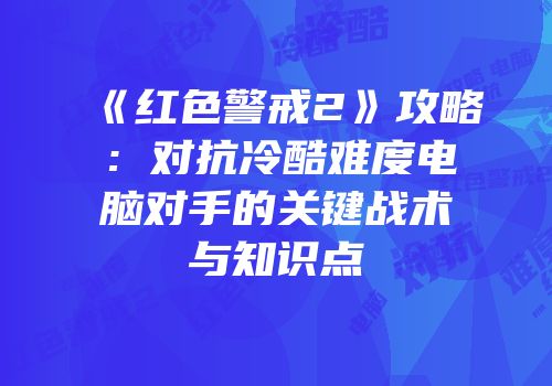 《红色警戒2》攻略：对抗冷酷难度电脑对手的关键战术与知识点