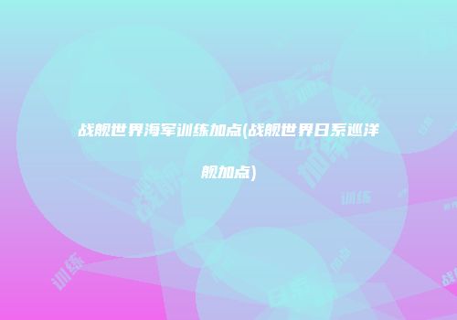 战舰世界海军训练加点(战舰世界日系巡洋舰加点)