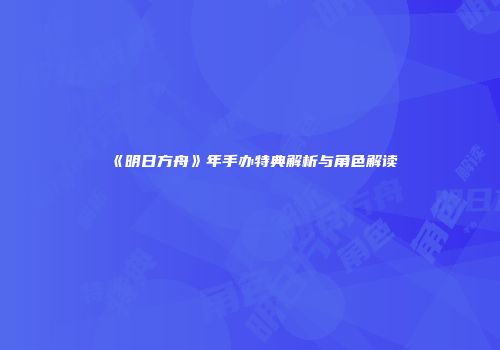 《明日方舟》年手办特典解析与角色解读