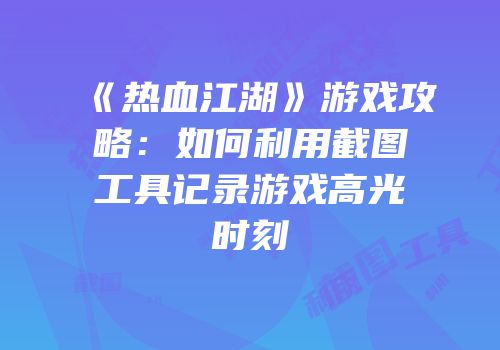 《热血江湖》游戏攻略:如何利用截图工具记录游戏高光时刻