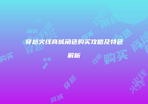 穿越火线商城角色购买攻略及特色解析