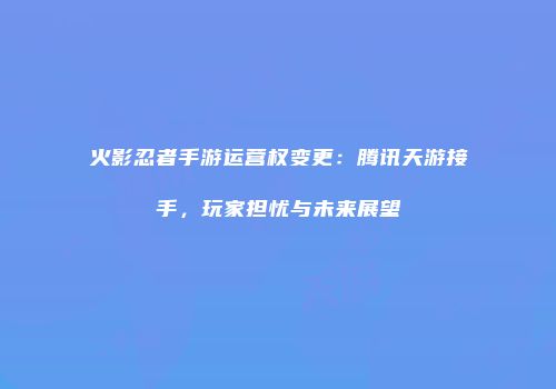 火影忍者手游运营权变更：腾讯天游接手，玩家担忧与未来展望