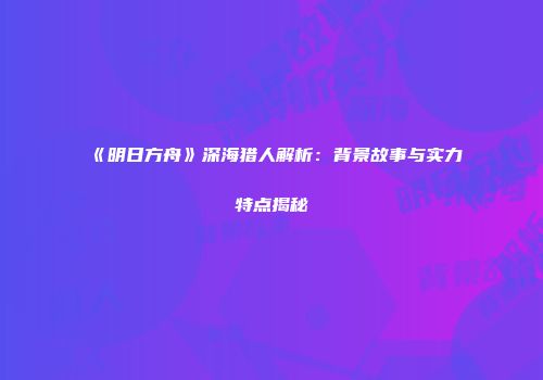 《明日方舟》深海猎人解析：背景故事与实力特点揭秘