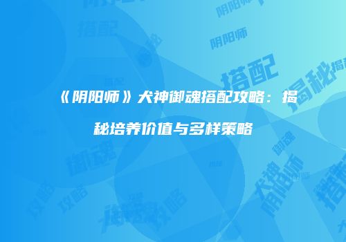 《阴阳师》犬神御魂搭配攻略：揭秘培养价值与多样策略