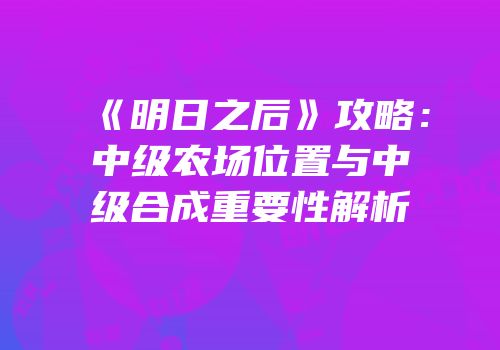 《明日之后》攻略：中级农场位置与中级合成重要性解析