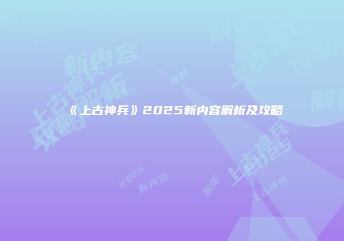 《上古神兵》2025新内容解析及攻略