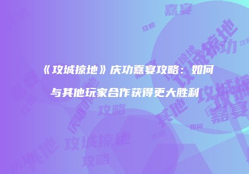 《攻城掠地》庆功嘉宴攻略:如何与其他玩家合作获得更大胜利