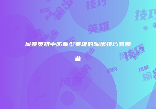 风暴英雄中防御型英雄的输出技巧有哪些