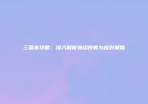 三国杀攻略：深入解析袁绍技能与应对策略