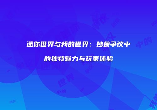 迷你世界与我的世界：抄袭争议中的独特魅力与玩家体验
