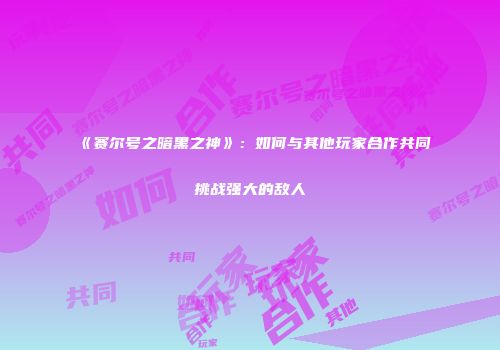 《赛尔号之暗黑之神》：如何与其他玩家合作共同挑战强大的敌人