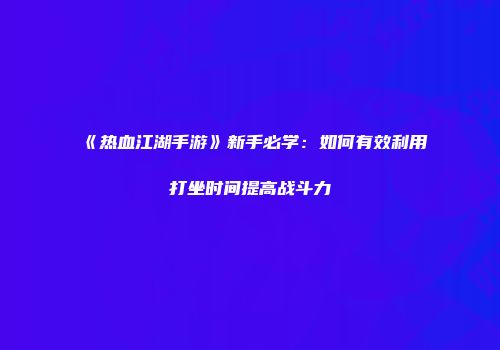 《热血江湖手游》新手必学:如何有效利用打坐时间提高战斗力
