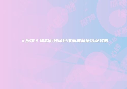 《原神》神鹤心砂角色详解与队伍搭配攻略