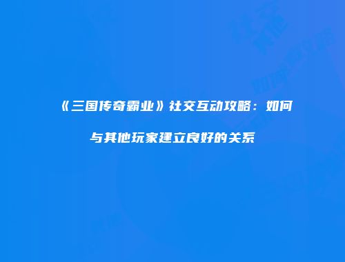 《三国传奇霸业》社交互动攻略：如何与其他玩家建立良好的关系