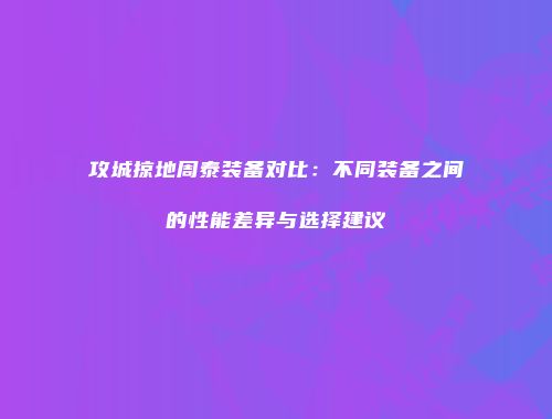 攻城掠地周泰装备对比:不同装备之间的性能差异与选择建议