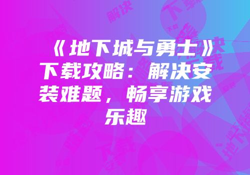 《地下城与勇士》下载攻略：解决安装难题，畅享游戏乐趣