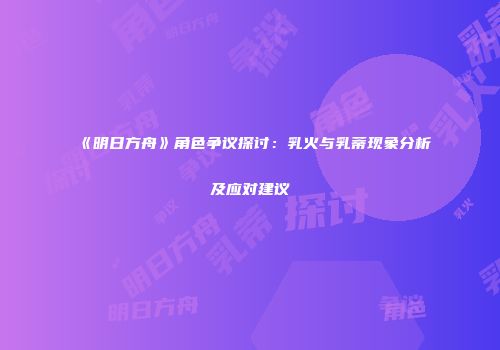 《明日方舟》角色争议探讨：乳火与乳蒂现象分析及应对建议